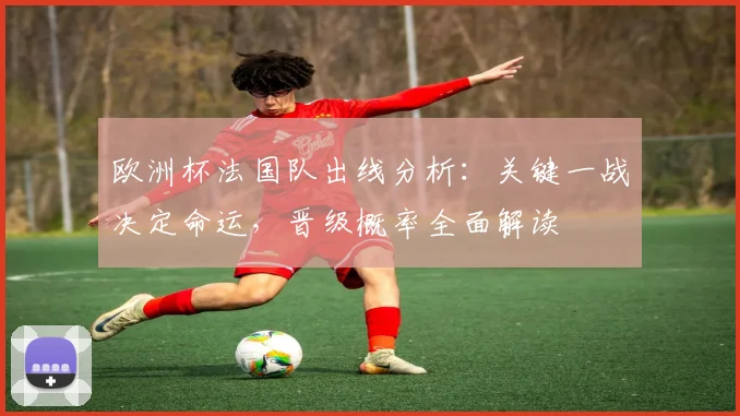 欧洲杯法国队出线分析：关键一战决定命运，晋级概率全面解读