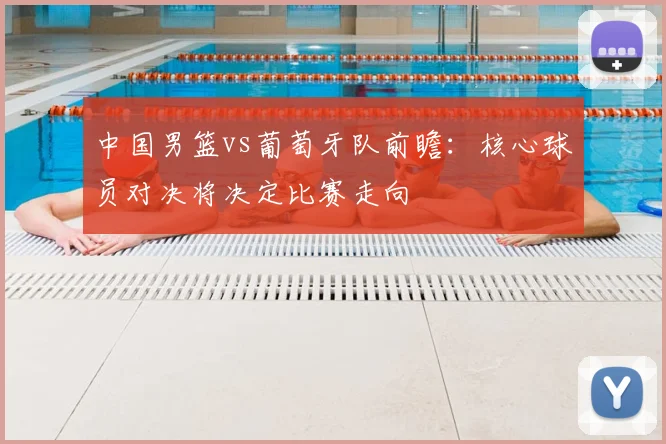 中国男篮vs葡萄牙队前瞻：核心球员对决将决定比赛走向