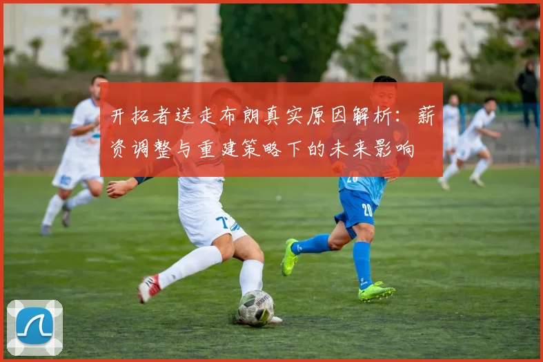 开拓者送走布朗真实原因解析：薪资调整与重建策略下的未来影响