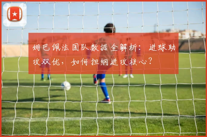 姆巴佩法国队数据全解析:进球助攻双优,如何担纲进攻核心?