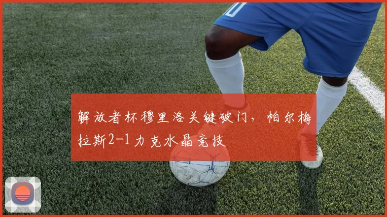 解放者杯穆里洛关键破门，帕尔梅拉斯2-1力克水晶竞技