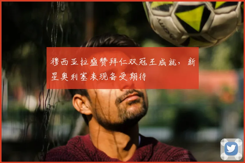 穆西亚拉盛赞拜仁双冠王成就，新星奥利塞表现备受期待