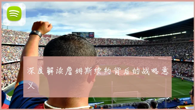 深度解读詹姆斯续约背后的战略意义