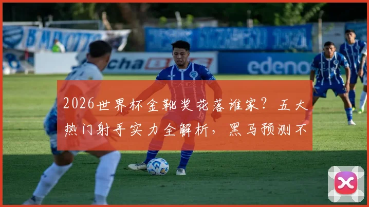 2026世界杯金靴奖花落谁家？五大热门射手实力全解析，黑马预测不容错过