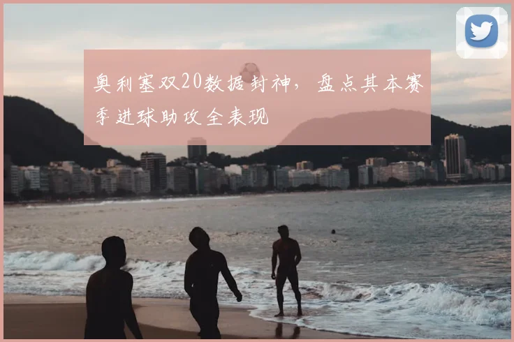 奥利塞双20数据封神，盘点其本赛季进球助攻全表现