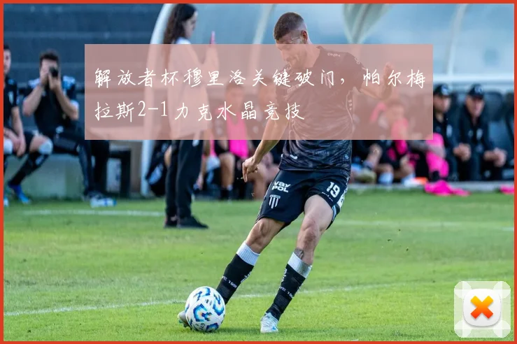 解放者杯穆里洛关键破门，帕尔梅拉斯2-1力克水晶竞技