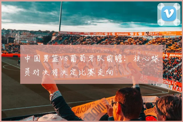 中国男篮vs葡萄牙队前瞻：核心球员对决将决定比赛走向