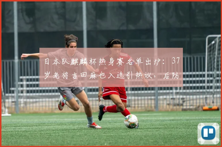 日本队麒麟杯热身赛名单出炉：37岁老将吉田麻也入选引热议，后防阵容成焦点