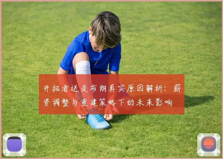 开拓者送走布朗真实原因解析：薪资调整与重建策略下的未来影响